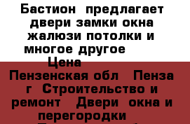 «Бастион» предлагает:двери,замки,окна,жалюзи,потолки и многое другое..... › Цена ­ 10 000 - Пензенская обл., Пенза г. Строительство и ремонт » Двери, окна и перегородки   . Пензенская обл.